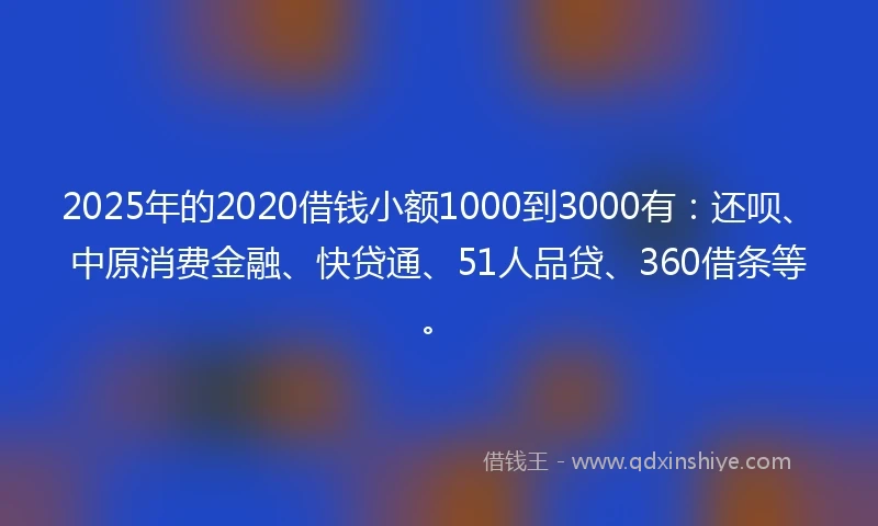 2025年的2020借钱小额1000到3000有：还呗、中原消费金融、快贷通、51人品贷、360借条等。