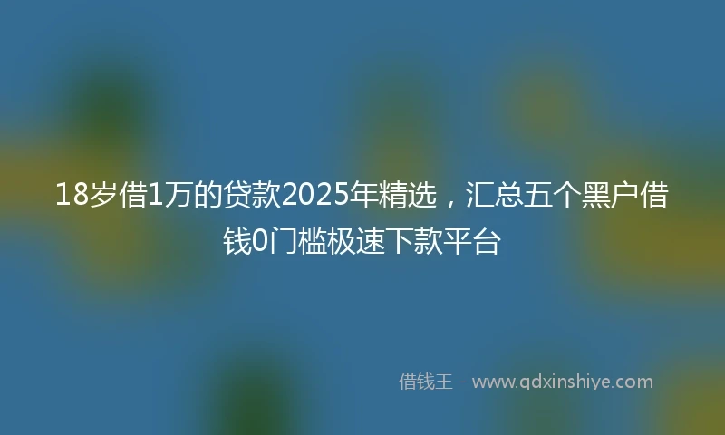 18岁借1万的贷款2025年精选，汇总五个黑户借钱0门槛极速下款平台