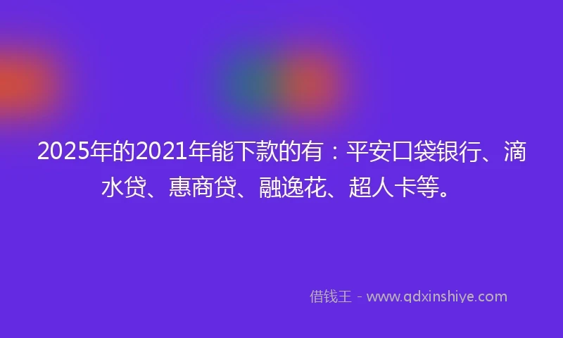 2025年的2021年能下款的有：平安口袋银行、滴水贷、惠商贷、融逸花、超人卡等。