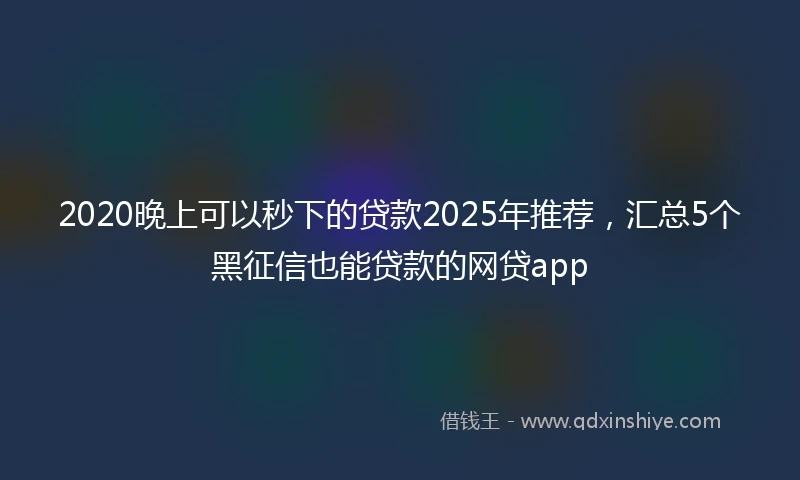 2020晚上可以秒下的贷款2025年推荐，汇总5个黑征信也能贷款的网贷app