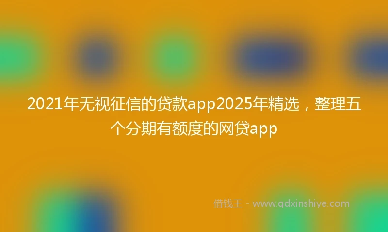 2021年无视征信的贷款app2025年精选，整理五个分期有额度的网贷app