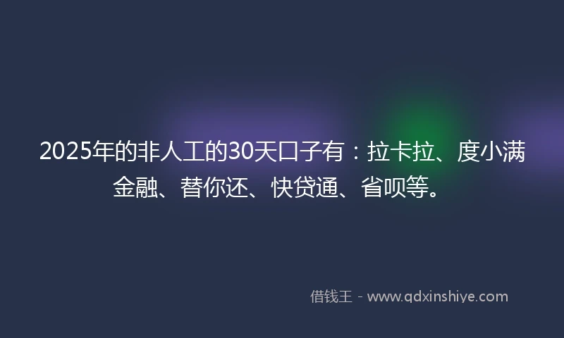 2025年的非人工的30天口子有：拉卡拉、度小满金融、替你还、快贷通、省呗等。