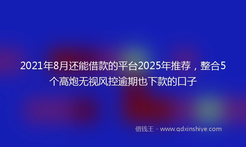 2021年8月还能借款的平台2025年推荐，整合5个高炮无视风控逾期也下款的口子