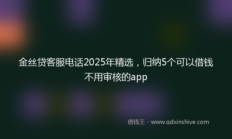 金丝贷客服电话2025年精选，归纳5个可以借钱不用审核的app
