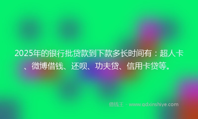 2025年的银行批贷款到下款多长时间有：超人卡、微博借钱、还呗、功夫贷、信用卡贷等。