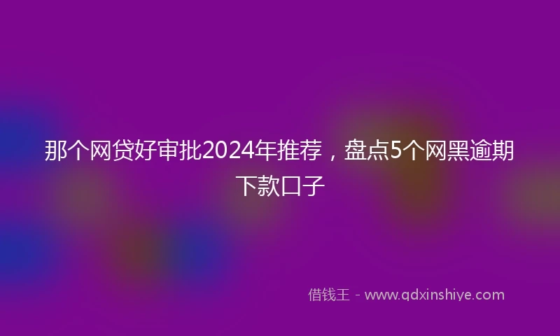 那个网贷好审批2024年推荐，盘点5个网黑逾期下款口子