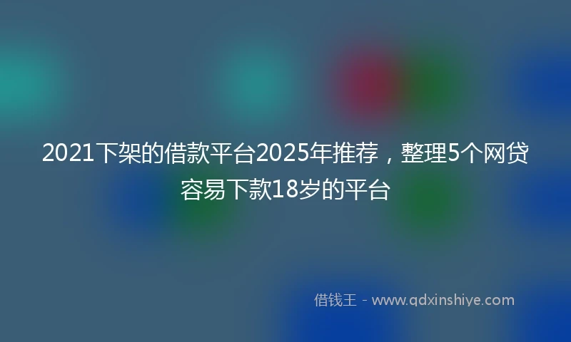 2021下架的借款平台2025年推荐，整理5个网贷容易下款18岁的平台