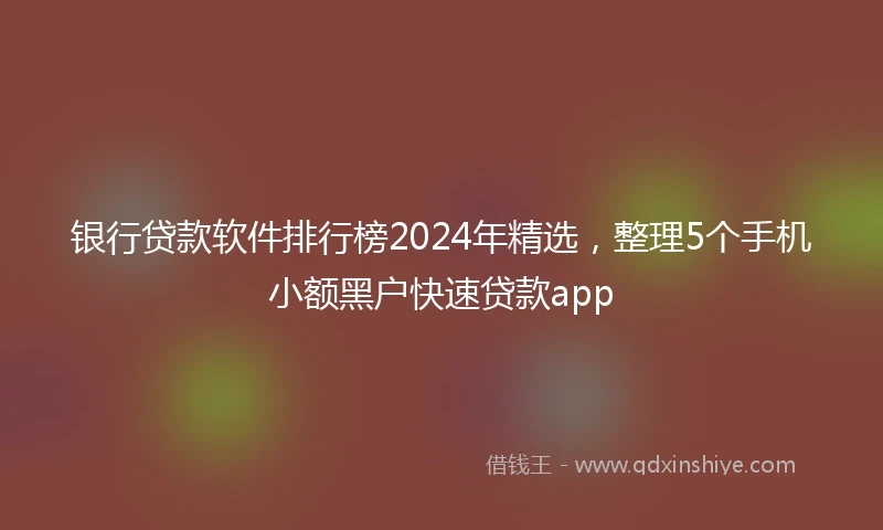 银行贷款软件排行榜2024年精选，整理5个手机小额黑户快速贷款app