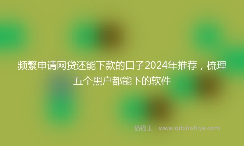 频繁申请网贷还能下款的口子2024年推荐，梳理五个黑户都能下的软件