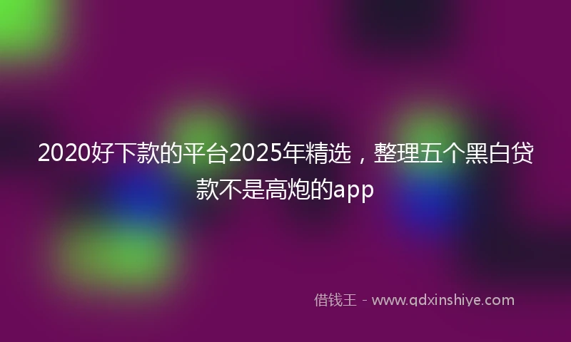 2020好下款的平台2025年精选，整理五个黑白贷款不是高炮的app