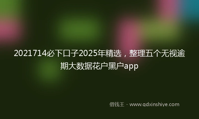 2021714必下口子2025年精选，整理五个无视逾期大数据花户黑户app