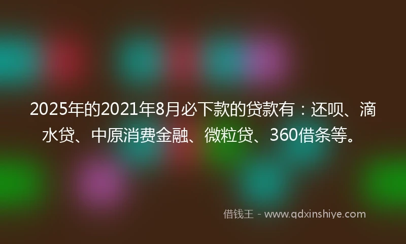 2025年的2021年8月必下款的贷款有：还呗、滴水贷、中原消费金融、微粒贷、360借条等。