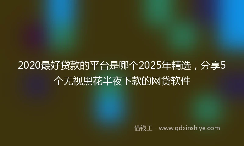 2020最好贷款的平台是哪个2025年精选，分享5个无视黑花半夜下款的网贷软件