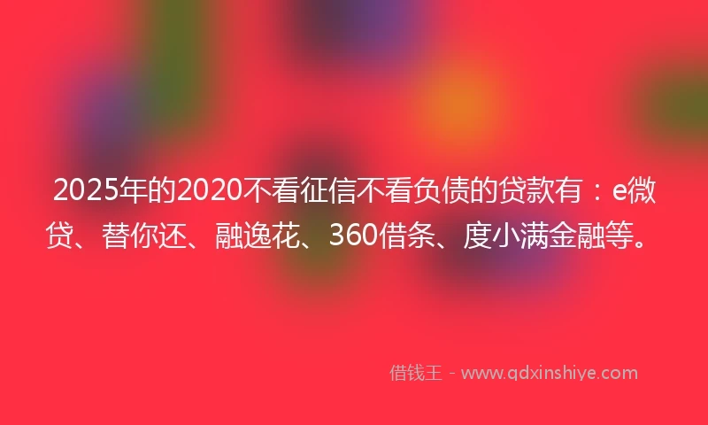2025年的2020不看征信不看负债的贷款有：e微贷、替你还、融逸花、360借条、度小满金融等。