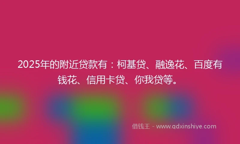 2025年的附近贷款有：柯基贷、融逸花、百度有钱花、信用卡贷、你我贷等。