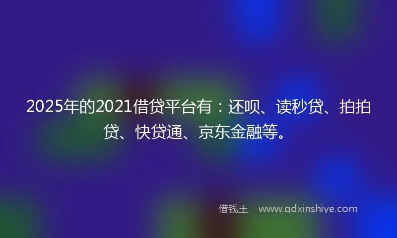 2025年的2021借贷平台有：还呗、读秒贷、拍拍贷、快贷通、京东金融等。