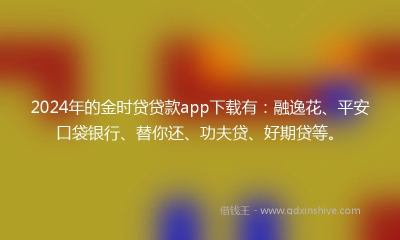 2024年的金时贷贷款app下载有：融逸花、平安口袋银行、替你还、功夫贷、好期贷等。
