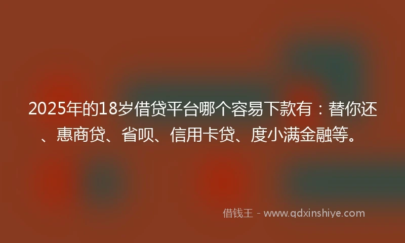 2025年的18岁借贷平台哪个容易下款有：替你还、惠商贷、省呗、信用卡贷、度小满金融等。