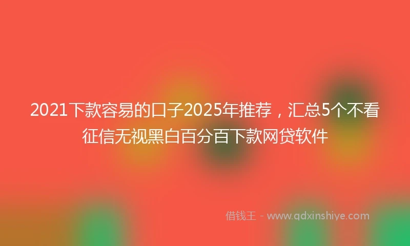 2021下款容易的口子2025年推荐，汇总5个不看征信无视黑白百分百下款网贷软件
