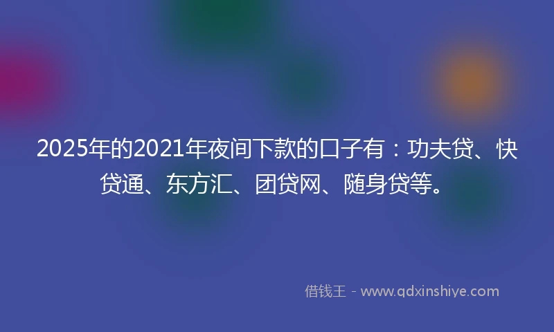 2025年的2021年夜间下款的口子有：功夫贷、快贷通、东方汇、团贷网、随身贷等。
