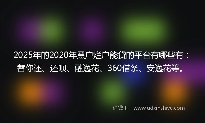 2025年的2020年黑户烂户能贷的平台有哪些有：替你还、还呗、融逸花、360借条、安逸花等。