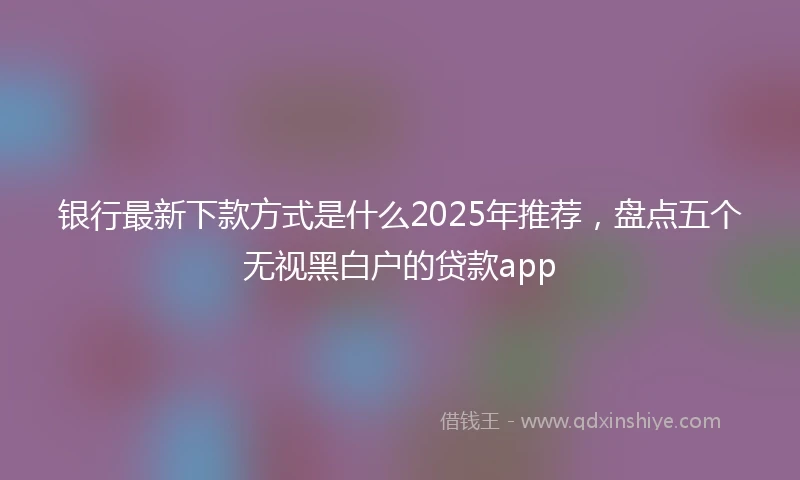 银行最新下款方式是什么2025年推荐，盘点五个无视黑白户的贷款app