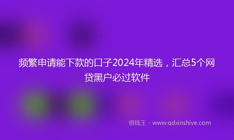 频繁申请能下款的口子2024年精选，汇总5个网贷黑户必过软件