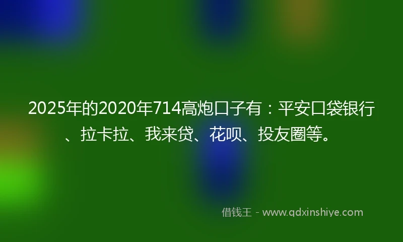 2025年的2020年714高炮口子有：平安口袋银行、拉卡拉、我来贷、花呗、投友圈等。