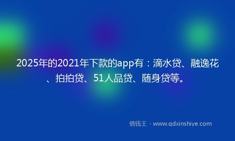 2025年的2021年下款的app有：滴水贷、融逸花、拍拍贷、51人品贷、随身贷等。