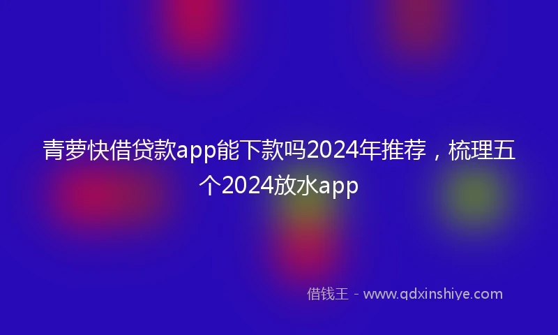 青萝快借贷款app能下款吗2024年推荐，梳理五个2024放水app