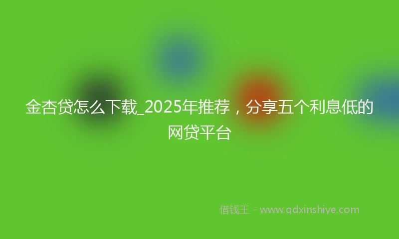 金杏贷怎么下载_2025年推荐，分享五个利息低的网贷平台