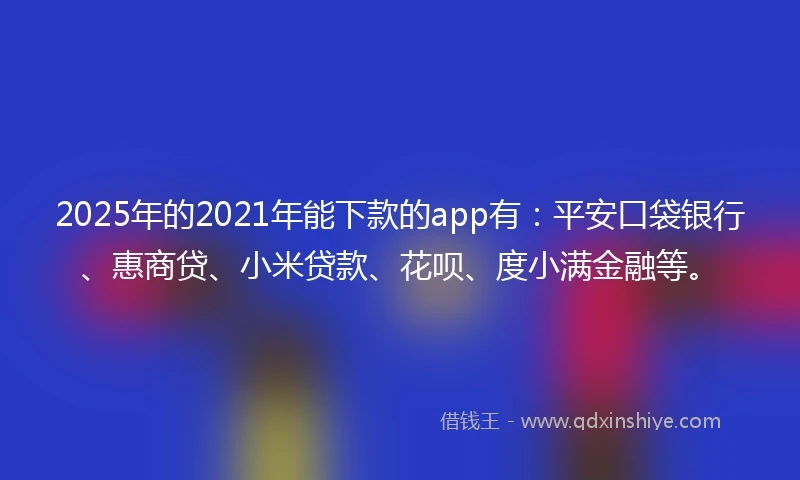 2025年的2021年能下款的app有：平安口袋银行、惠商贷、小米贷款、花呗、度小满金融等。