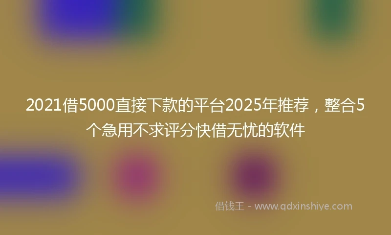 2021借5000直接下款的平台2025年推荐，整合5个急用不求评分快借无忧的软件