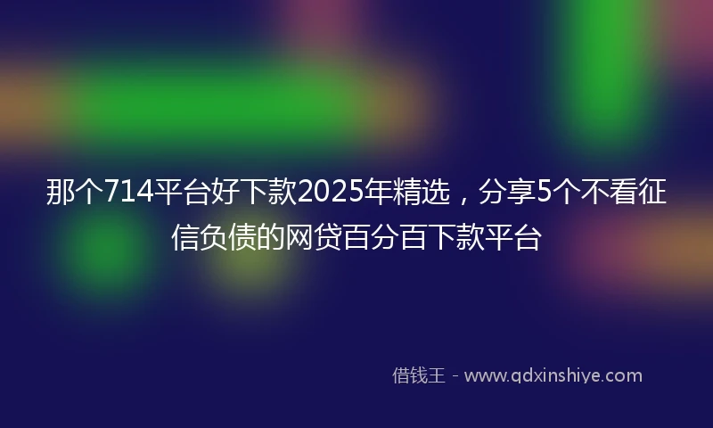 那个714平台好下款2025年精选，分享5个不看征信负债的网贷百分百下款平台