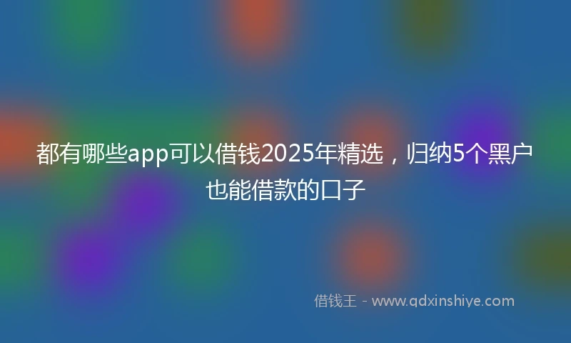 都有哪些app可以借钱2025年精选，归纳5个黑户也能借款的口子