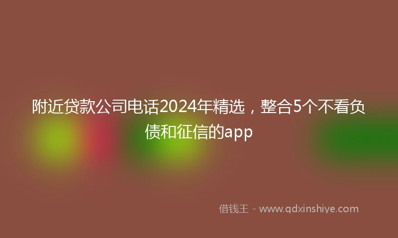 附近贷款公司电话2024年精选，整合5个不看负债和征信的app