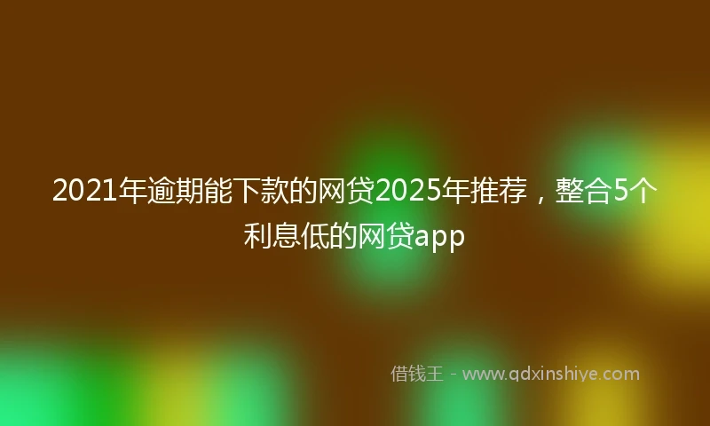 2021年逾期能下款的网贷2025年推荐，整合5个利息低的网贷app