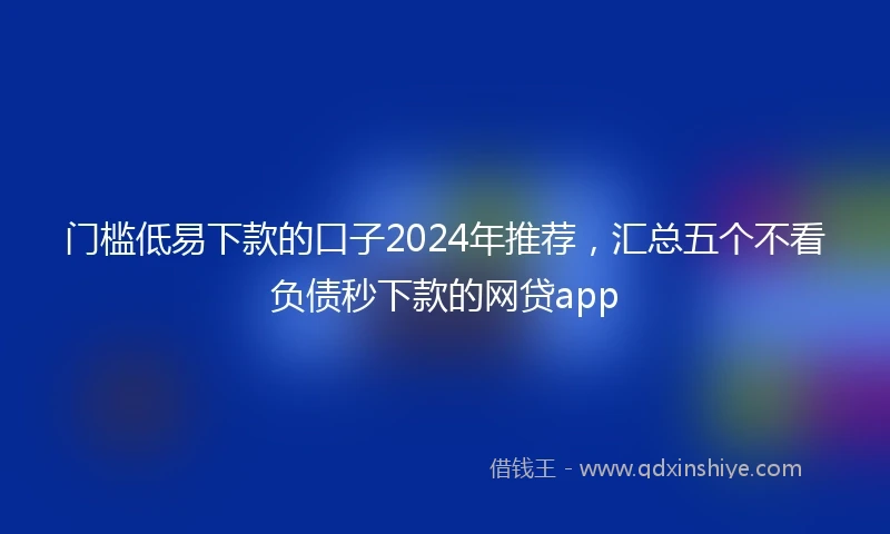 门槛低易下款的口子2024年推荐，汇总五个不看负债秒下款的网贷app