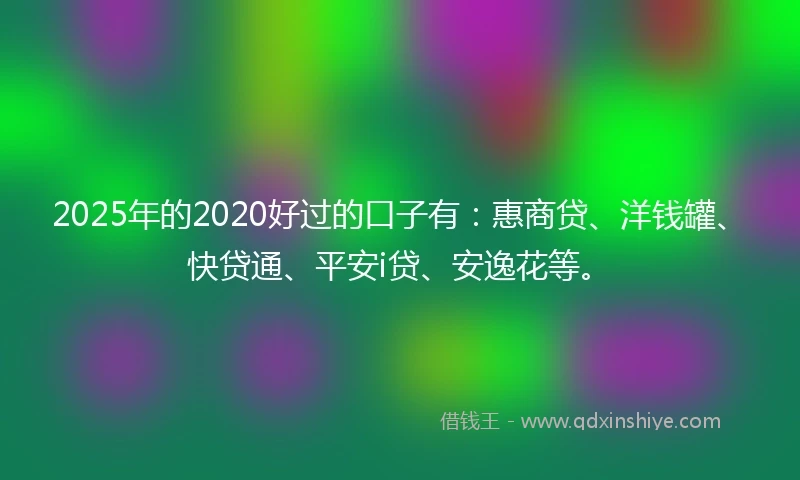 2025年的2020好过的口子有：惠商贷、洋钱罐、快贷通、平安i贷、安逸花等。