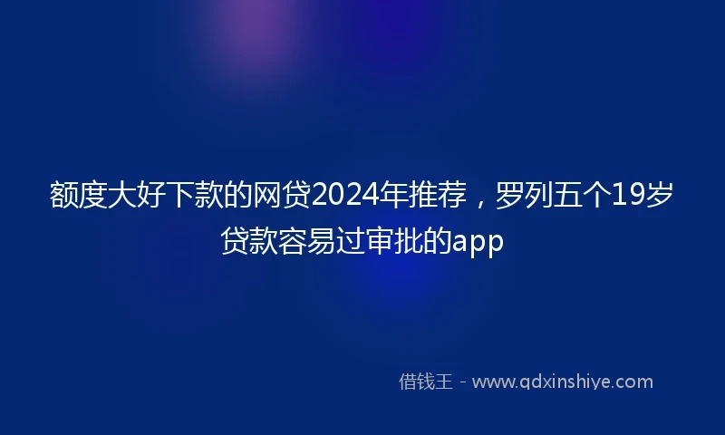 额度大好下款的网贷2024年推荐，罗列五个19岁贷款容易过审批的app