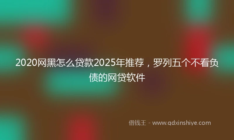 2020网黑怎么贷款2025年推荐，罗列五个不看负债的网贷软件
