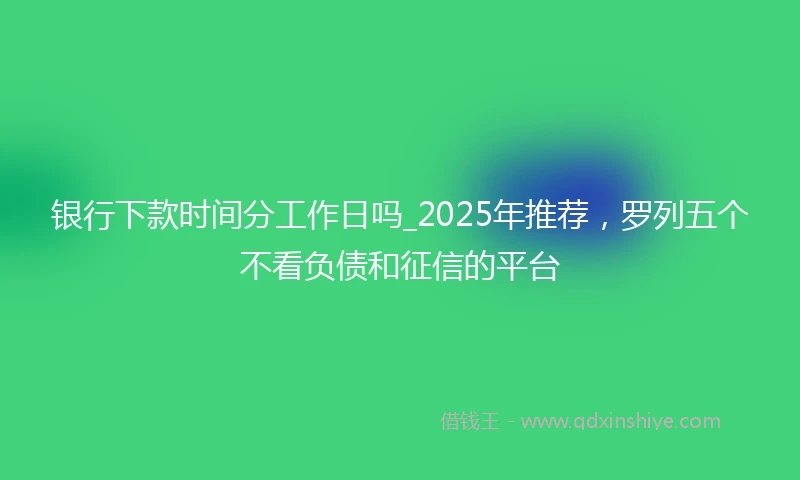 银行下款时间分工作日吗_2025年推荐，罗列五个不看负债和征信的平台