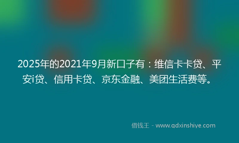 2025年的2021年9月新口子有：维信卡卡贷、平安i贷、信用卡贷、京东金融、美团生活费等。