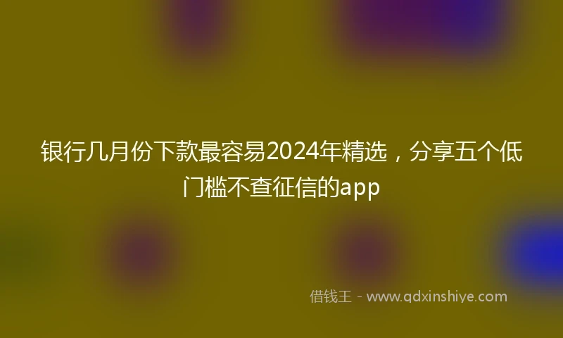 银行几月份下款最容易2024年精选，分享五个低门槛不查征信的app
