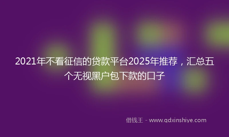 2021年不看征信的贷款平台2025年推荐，汇总五个无视黑户包下款的口子