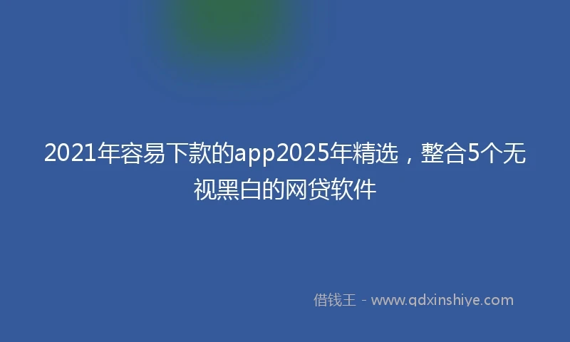 2021年容易下款的app2025年精选，整合5个无视黑白的网贷软件
