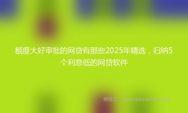 额度大好审批的网贷有那些2025年精选，归纳5个利息低的网贷软件