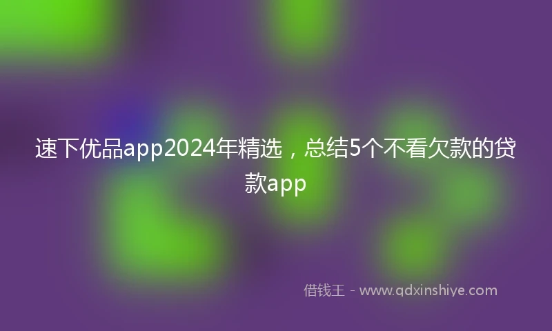 速下优品app2024年精选，总结5个不看欠款的贷款app