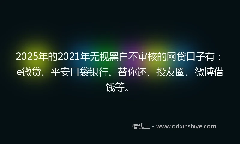 2025年的2021年无视黑白不审核的网贷口子有：e微贷、平安口袋银行、替你还、投友圈、微博借钱等。