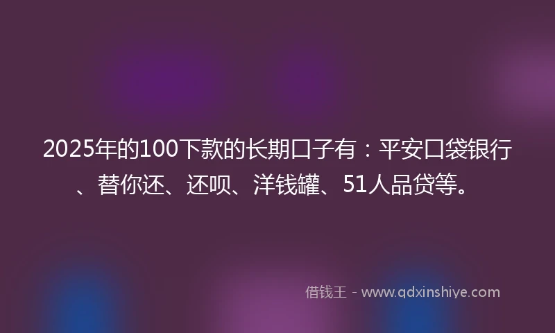 2025年的100下款的长期口子有：平安口袋银行、替你还、还呗、洋钱罐、51人品贷等。
